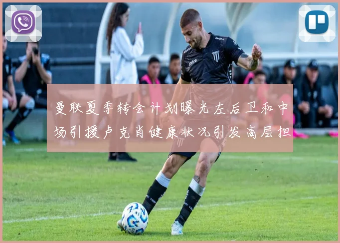 曼联夏季转会计划曝光左后卫和中场引援卢克肖健康状况引发高层担忧