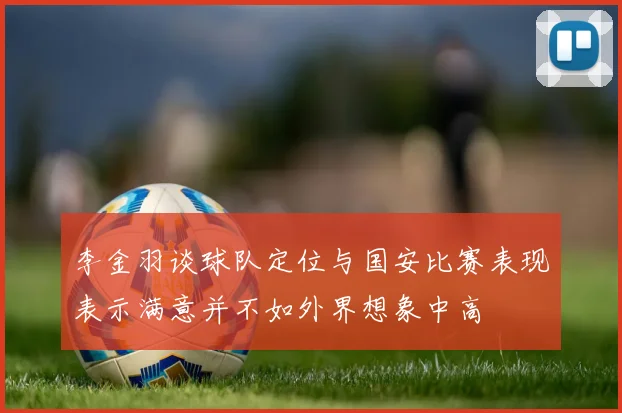 李金羽谈球队定位与国安比赛表现表示满意并不如外界想象中高