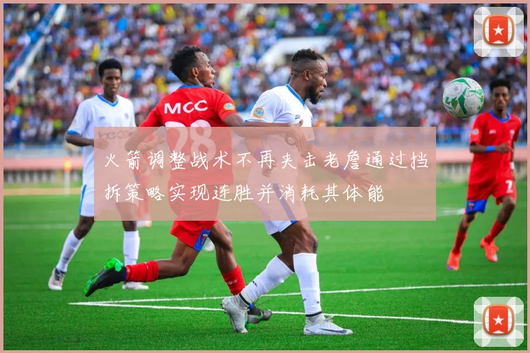 火箭调整战术不再夹击老詹通过挡拆策略实现连胜并消耗其体能