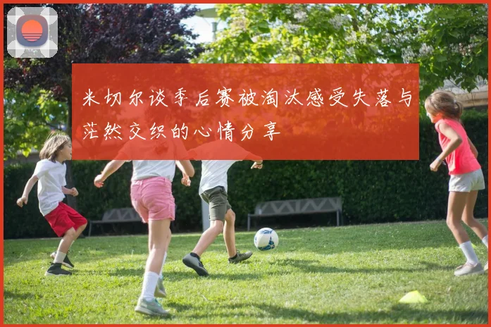 米切尔谈季后赛被淘汰感受失落与茫然交织的心情分享