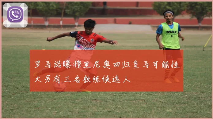 罗马诺曝穆里尼奥回归皇马可能性大另有三名教练候选人