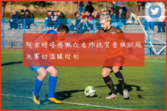 阿尔特塔感慨众名帅祝贺晋级欧冠决赛的温暖时刻