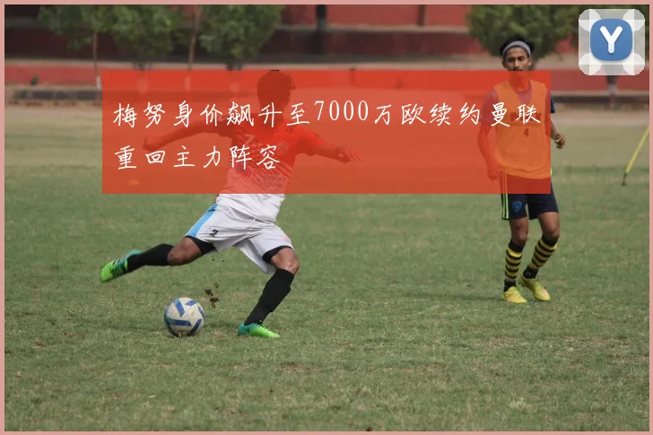 梅努身价飙升至7000万欧续约曼联重回主力阵容