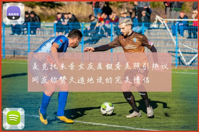 麦克托米奈女友度假秀美照引热议网友称赞天造地设的完美情侣