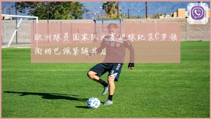 欧洲球员国家队大赛进球纪录C罗领衔姆巴佩紧随其后