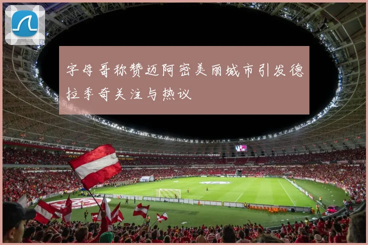 字母哥称赞迈阿密美丽城市引发德拉季奇关注与热议