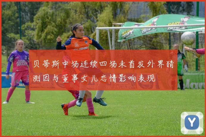 贝蒂斯中场连续四场未首发外界猜测因与董事女儿恋情影响表现