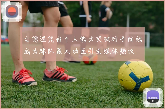 古德温凭借个人能力突破对手防线成为球队最大功臣引发媒体热议