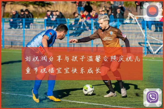 刘祝润分享与孩子温馨合照庆祝儿童节祝福宝宝快乐成长
