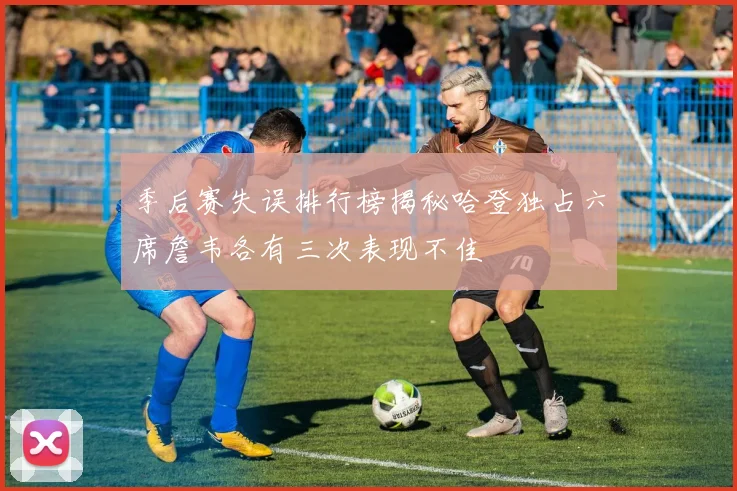 季后赛失误排行榜揭秘哈登独占六席詹韦各有三次表现不佳