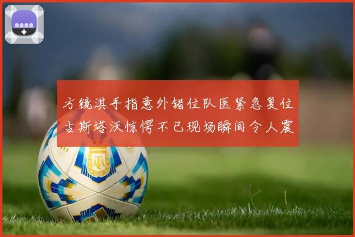 方镜淇手指意外错位队医紧急复位古斯塔沃惊愕不已现场瞬间令人震惊