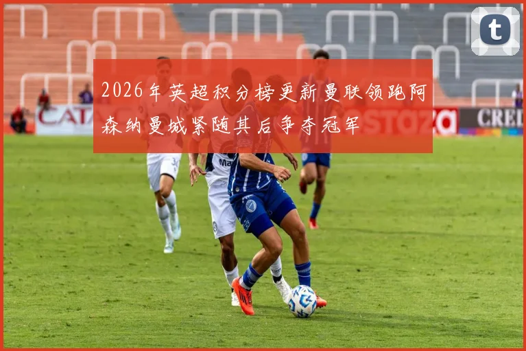 2026年英超积分榜更新曼联领跑阿森纳曼城紧随其后争夺冠军