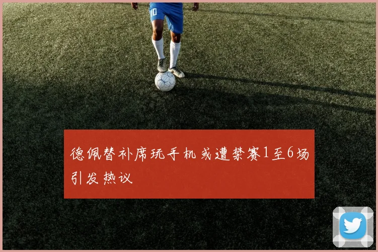 德佩替补席玩手机或遭禁赛1至6场引发热议