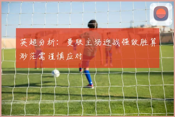 英超分析：曼联主场迎战强敌胜算渺茫需谨慎应对