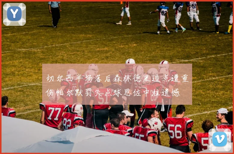 切尔西半场落后森林德里造点遭重伤帕尔默罚失点球恩佐中柱遗憾